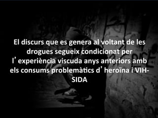 El	
 discurs	
 que	
 es	
 genera	
 al	
 voltant	
 de	
 les	
 
drogues	
 segueix	
 condicionat	
 per	
 
l’experiència	
 viscuda	
 anys	
 anteriors	
 amb	
 
els	
 consums	
 problemàGcs	
 d’heroïna	
 i	
 VIH-­‐
SIDA	
 
	
 
(Oriol	
 Romaní,	
 1999,	
 2011)	
 
 