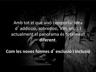 Amb	
 tot	
 el	
 que	
 això	
 comporta:	
 idea	
 
d’addicció,	
 sobredosi,	
 VIH,	
 etc.).	
 I	
 
actualment	
 el	
 panorama	
 és	
 totalment	
 
diferent.	
 	
 
	
 
Com	
 les	
 noves	
 formes	
 d’exclusió	
 i	
 inclusió	
 
 