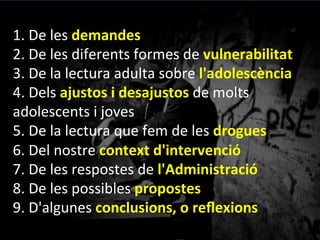 1.	
 De	
 les	
 demandes	
 
2.	
 De	
 les	
 diferents	
 formes	
 de	
 vulnerabilitat	
 
3.	
 De	
 la	
 lectura	
 adulta	
 sobre	
 l'adolescència	
 
4.	
 Dels	
 ajustos	
 i	
 desajustos	
 de	
 molts	
 
adolescents	
 i	
 joves	
 	
 
5.	
 De	
 la	
 lectura	
 que	
 fem	
 de	
 les	
 drogues	
 
6.	
 Del	
 nostre	
 context	
 d'intervenció	
 
7.	
 De	
 les	
 respostes	
 de	
 l'Administració	
 
8.	
 De	
 les	
 possibles	
 propostes	
 
9.	
 D'algunes	
 conclusions,	
 o	
 reﬂexions	
 
 