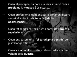 Fumo	
 perquè	
 m’agrada…	
 
No	
 hi	
 ha	
 per	
 tant…	
 
Ho	
 sé	
 portar…	
 
A	
 mi	
 no	
 m’afecta…	
 
No	
 deixaré	
 de	
 fumar…	
 
Deixa’m	
 fumar	
 a	
 casa…	
 
La	
 policía	
 va	
 a	
 per	
 nosaltres…	
 
Fumo	
 per	
 oblidar…	
 
Delinqueixo	
 per	
 consumir	
 drogues…	
 
Com	
 descriuen	
 els	
 problemes	
 els	
 implicats?	
 
#Elles	
 
#Ells	
 
 
