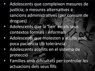 •  Adolescents	
 que	
 compleixen	
 mesures	
 de	
 
jus^cia;	
 o	
 mesures	
 alterna@ves	
 a	
 
sancions	
 administra@ves	
 (per	
 consum	
 de	
 
drogues)	
 
•  Adolescents	
 que	
 la	
 ‘lien’	
 en	
 els	
 seus	
 
contextos	
 formals	
 i	
 informals	
 
•  Adolescents	
 que	
 molesten	
 a	
 adults	
 amb	
 
poca	
 paciència	
 i/o	
 tolerància	
 
•  Adolescents	
 acollits	
 en	
 el	
 sistema	
 de	
 
protecció	
 
•  Famílies	
 amb	
 diﬁcultats	
 per	
 controlar	
 les	
 
actuacions	
 dels	
 seus	
 ﬁlls	
 
 