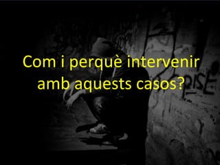 Com	
 i	
 perquè	
 intervenir	
 
amb	
 aquests	
 casos?	
 
 