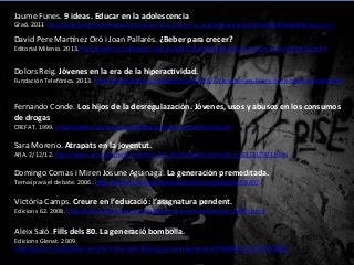 Jaume	
 Funes.	
 9	
 ideas.	
 Educar	
 en	
 la	
 adolescencia	
 
Graó.	
 2011	
 hRp://books.google.es/books/about/9_ideas_clave_Educar_en_la_adolescencia.html?id=uMK8JKTwQeQC&redir_esc=y	
 	
 
David	
 Pere	
 Mar^nez	
 Oró	
 i	
 Joan	
 Pallarés.	
 ¿Beber	
 para	
 crecer?	
 
Editorial	
 Milenio.	
 2013.hRp://periferics.blogspot.com.es/2013/03/llibre-­‐beber-­‐para-­‐crecer-­‐el-­‐consumo-­‐de.html	
 	
 
Dolors	
 Reig.	
 Jóvenes	
 en	
 la	
 era	
 de	
 la	
 hiperacGvidad.	
 	
 
Fundación	
 Telefónica.	
 2013.	
 hRp://www.dreig.eu/caparazon/2013/05/17/jovenes-­‐en-­‐la-­‐era-­‐de-­‐la-­‐hiperconec@vidad/	
 	
 
Fernando	
 Conde.	
 Los	
 hijos	
 de	
 la	
 desregulazación.	
 Jóvenes,	
 usos	
 y	
 abusos	
 en	
 los	
 consumos	
 
de	
 drogas	
 
CREFAT.	
 1999.	
 hRp://www.cruzroja.es/crefat/documentos_crefat/Tomo6.pdf	
 	
 
Sara	
 Moreno.	
 Atrapats	
 en	
 la	
 joventut.	
 	
 
ARA.	
 2/12/12.	
 hRp://www.ara.cat/premium/tema_del_dia/Atrapats-­‐joventut_0_821317901.html	
 	
 
Domingo	
 Comas	
 i	
 Miren	
 Josune	
 Aguinaga.	
 La	
 generación	
 premeditada.	
 
Temas	
 para	
 el	
 debate.	
 2006.	
 hRp://dialnet.unirioja.es/servlet/ar@culo?codigo=1959497	
 	
 
Victòria	
 Camps.	
 Creure	
 en	
 l’educació:	
 l’assgnatura	
 pendent.	
 
Edicions	
 62.	
 2008.	
 hRp://www.edicions62.cat/ca/llibre/creure-­‐en-­‐l-­‐educacio_10195.html	
 	
 
Aleix	
 Saló.	
 Fills	
 dels	
 80.	
 La	
 generació	
 bombolla.	
 
Edicions	
 Glenat.	
 2009.	
 
hRp://www.casadellibro.com/libro-­‐ﬁlls-­‐dels-­‐80-­‐la-­‐generacio-­‐bombolla/9788483577912/1653896	
 	
 
 