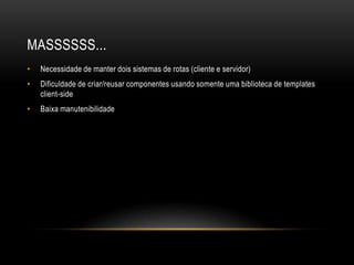 MASSSSSS...
•   Necessidade de manter dois sistemas de rotas (cliente e servidor)
•   Dificuldade de criar/reusar componentes usando somente uma biblioteca de templates
    client-side
•   Baixa manutenibilidade
 