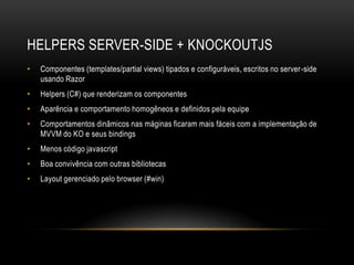 HELPERS SERVER-SIDE + KNOCKOUTJS
•   Componentes (templates/partial views) tipados e configuráveis, escritos no server-side
    usando Razor
•   Helpers (C#) que renderizam os componentes
•   Aparência e comportamento homogêneos e definidos pela equipe
•   Comportamentos dinâmicos nas máginas ficaram mais fáceis com a implementação de
    MVVM do KO e seus bindings
•   Menos código javascript
•   Boa convivência com outras bibliotecas
•   Layout gerenciado pelo browser (#win)
 