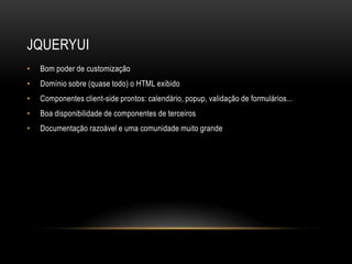 JQUERYUI
•   Bom poder de customização
•   Domínio sobre (quase todo) o HTML exibido
•   Componentes client-side prontos: calendário, popup, validação de formulários...
•   Boa disponibilidade de componentes de terceiros
•   Documentação razoável e uma comunidade muito grande
 