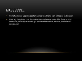 MASSSSSS...
•   Como fazer disso tudo uma app homogênea visualmente e em termos de usabilidade?
•   Cadê a grid paginada, com filtro assíncrono no cliente ou no servidor, flutuante, com
    ordenação por múltiplas células, que podem ser escolhidas, movidas, removidas ou
    adicionadas?
 