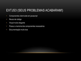 EXTJS3 (SEUS PROBLEMAS ACABARAM!)
•   Componentes client-side em javascript
•   Reuso de código
•   Visual muito elegante
•   Possui a marioria dos componentes necessários
•   Documentação muito boa
 