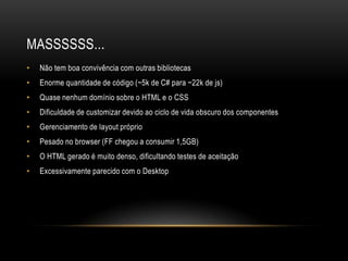 MASSSSSS...
•   Não tem boa convivência com outras bibliotecas
•   Enorme quantidade de código (~5k de C# para ~22k de js)
•   Quase nenhum domínio sobre o HTML e o CSS
•   Dificuldade de customizar devido ao ciclo de vida obscuro dos componentes
•   Gerenciamento de layout próprio
•   Pesado no browser (FF chegou a consumir 1,5GB)
•   O HTML gerado é muito denso, dificultando testes de aceitação
•   Excessivamente parecido com o Desktop
 