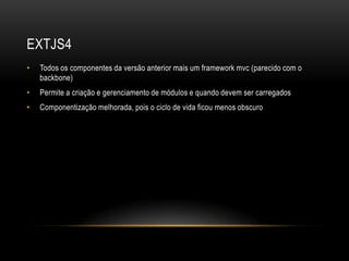EXTJS4
•   Todos os componentes da versão anterior mais um framework mvc (parecido com o
    backbone)
•   Permite a criação e gerenciamento de módulos e quando devem ser carregados
•   Componentização melhorada, pois o ciclo de vida ficou menos obscuro
 