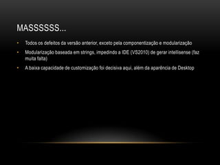 MASSSSSS...
•   Todos os defeitos da versão anterior, exceto pela componentização e modularização
•   Modularização baseada em strings, impedindo a IDE (VS2010) de gerar intellisense (faz
    muita falta)
•   A baixa capacidade de customização foi decisiva aqui, além da aparência de Desktop
 