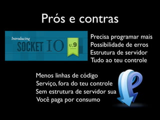 Prós e contras
                   Precisa programar mais
                   Possibilidade de erros
                   Estrutura de servidor
                   Tudo ao teu controle

Menos linhas de código
Serviço, fora do teu controle
Sem estrutura de servidor sua
Você paga por consumo
 