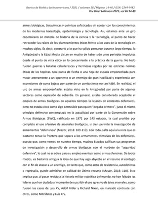 Revista de Bioética Latinoamericana / 2021 / volumen 26 / Páginas 14-40 / ISSN: 2244-7482.
Rev Bioet Latinoam 2021; vol 26:14-40
armas biológicas, bioquímicas y químicas sofisticadas sin contar con los conocimientos
de las modernas toxicología, epidemiología y tecnología. Así, estamos ante un giro
copernicano en materia de historia de la ciencia y la tecnología, al punto de hacer
retroceder las raíces de los planteamientos éticos frente a los usos de la tecnología en
muchos siglos. Es decir, contrario a lo que ha solido pensarse durante largo tiempo, la
Antigüedad y la Edad Media distan en mucho de haber sido unos períodos impolutos
desde el punto de vista ético en lo concerniente a la práctica de la guerra. No todo
fueron guerras y batallas caballerescas y hermosas regidas por las estrictas normas
éticas de los hoplitas. Una punta de flecha o una hoja de espada emponzoñada para
matar arteramente a un oponente o un enemigo de gran habilidad y experiencia son
expresiones de suma bajeza por parte de un combatiente no tan hábil. En realidad, el
uso de armas emponzoñadas estaba visto en la Antigüedad por parte de algunos
sectores como expresión de cobardía. En general, estaba considerado aceptable el
empleo de armas biológicas en aquellos tiempos ya lejanos en contextos defensivos,
pero, no estaba visto como algo permisible para quien “pegaba primero”, justo el mismo
principio defensivo contemplado en la actualidad por parte de la Convención sobre
Armas Biológicas (BWC), ratificada en 1972 por 143 estados, la cual prohíbe por
completo el uso ofensivo de arsenales biológicos, si bien permite la investigación de
armamentos “defensivos” (Mayor, 2018: 109-110). Con todo, salta aquí a la vista que es
bastante tenue la frontera que separa a los armamentos ofensivos de los defensivos,
puesto que, como vemos en nuestro tiempo, muchos Estados califican sus programas
de investigación y desarrollo de armas biológicas con el marbete de “seguridad
defensiva”, lo cual no es óbice para su empleo eventual como armas ofensivas. De todos
modos, es bastante antigua la idea de que hay algo abyecto en el recurso al contagio
con el fin de atacar a un enemigo, en tanto que, como arma de resistencia, autodefensa
o represalia, puede admitirse en calidad de último recurso (Mayor, 2018: 110). Esto
implica que, al pasar revista a la historia militar y política del mundo, no han faltado los
líderes que han dudado al momento de suscribir el uso agresivo de tales arsenales, como
fueron los casos de Luis XV, Adolf Hitler y Richard Nixon, en marcado contraste con
otros, como Mitrídates y Luis XIV.
 