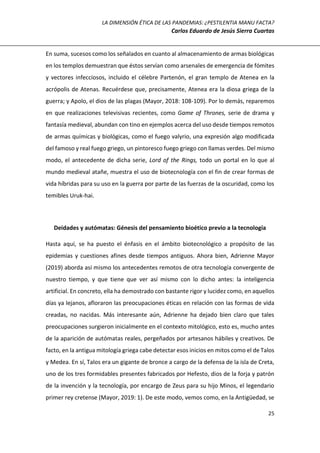 LA DIMENSIÓN ÉTICA DE LAS PANDEMIAS: ¿PESTILENTIA MANU FACTA?
Carlos Eduardo de Jesús Sierra Cuartas
25
En suma, sucesos como los señalados en cuanto al almacenamiento de armas biológicas
en los templos demuestran que éstos servían como arsenales de emergencia de fómites
y vectores infecciosos, incluido el célebre Partenón, el gran templo de Atenea en la
acrópolis de Atenas. Recuérdese que, precisamente, Atenea era la diosa griega de la
guerra; y Apolo, el dios de las plagas (Mayor, 2018: 108-109). Por lo demás, reparemos
en que realizaciones televisivas recientes, como Game of Thrones, serie de drama y
fantasía medieval, abundan con tino en ejemplos acerca del uso desde tiempos remotos
de armas químicas y biológicas, como el fuego valyrio, una expresión algo modificada
del famoso y real fuego griego, un pintoresco fuego griego con llamas verdes. Del mismo
modo, el antecedente de dicha serie, Lord of the Rings, todo un portal en lo que al
mundo medieval atañe, muestra el uso de biotecnología con el fin de crear formas de
vida híbridas para su uso en la guerra por parte de las fuerzas de la oscuridad, como los
temibles Uruk-hai.
Deidades y autómatas: Génesis del pensamiento bioético previo a la tecnología
Hasta aquí, se ha puesto el énfasis en el ámbito biotecnológico a propósito de las
epidemias y cuestiones afines desde tiempos antiguos. Ahora bien, Adrienne Mayor
(2019) aborda así mismo los antecedentes remotos de otra tecnología convergente de
nuestro tiempo, y que tiene que ver así mismo con lo dicho antes: la inteligencia
artificial. En concreto, ella ha demostrado con bastante rigor y lucidez como, en aquellos
días ya lejanos, afloraron las preocupaciones éticas en relación con las formas de vida
creadas, no nacidas. Más interesante aún, Adrienne ha dejado bien claro que tales
preocupaciones surgieron inicialmente en el contexto mitológico, esto es, mucho antes
de la aparición de autómatas reales, pergeñados por artesanos hábiles y creativos. De
facto, en la antigua mitología griega cabe detectar esos inicios en mitos como el de Talos
y Medea. En sí, Talos era un gigante de bronce a cargo de la defensa de la isla de Creta,
uno de los tres formidables presentes fabricados por Hefesto, dios de la forja y patrón
de la invención y la tecnología, por encargo de Zeus para su hijo Minos, el legendario
primer rey cretense (Mayor, 2019: 1). De este modo, vemos como, en la Antigüedad, se
 