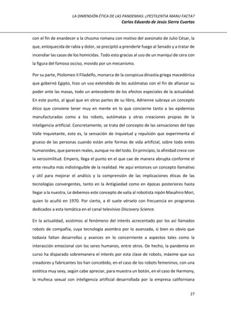 LA DIMENSIÓN ÉTICA DE LAS PANDEMIAS: ¿PESTILENTIA MANU FACTA?
Carlos Eduardo de Jesús Sierra Cuartas
27
con el fin de enardecer a la chusma romana con motivo del asesinato de Julio César, la
que, enloquecida de rabia y dolor, se precipitó a prenderle fuego al Senado y a tratar de
incendiar las casas de los homicidas. Todo esto gracias al uso de un maniquí de cera con
la figura del famoso occiso, movido por un mecanismo.
Por su parte, Ptolomeo II Filadelfo, monarca de la conspicua dinastía griega macedónica
que gobernó Egipto, hizo un uso extendido de los autómatas con el fin de afianzar su
poder ante las masas, todo un antecedente de los efectos especiales de la actualidad.
En este punto, al igual que en otras partes de su libro, Adrienne subraya un concepto
ético que conviene tener muy en mente en lo que concierne tanto a las epidemias
manufacturadas como a los robots, autómatas y otras creaciones propias de la
inteligencia artificial. Concretamente, se trata del concepto de las sensaciones del tipo
Valle Inquietante, esto es, la sensación de inquietud y repulsión que experimenta el
grueso de las personas cuando están ante formas de vida artificial, sobre todo entes
humanoides, que parecen reales, aunque no del todo. En principio, la afinidad crece con
la verosimilitud. Empero, llega el punto en el que cae de manera abrupta conforme el
ente resulta más indistinguible de la realidad. He aquí entonces un concepto llamativo
y útil para mejorar el análisis y la comprensión de las implicaciones éticas de las
tecnologías convergentes, tanto en la Antigüedad como en épocas posteriores hasta
llegar a la nuestra, Le debemos este concepto de valía al robotista nipón Masahiro Mori,
quien lo acuñó en 1970. Por cierto, a él suele vérselo con frecuencia en programas
dedicados a esta temática en el canal televisivo Discovery Science.
En la actualidad, asistimos al fenómeno del interés acrecentado por los así llamados
robots de compañía, cuya tecnología asombra por lo avanzada, si bien es obvio que
todavía faltan desarrollos y avances en lo concerniente a aspectos tales como la
interacción emocional con los seres humanos, entre otros. De hecho, la pandemia en
curso ha disparado sobremanera el interés por esta clase de robots, máxime que sus
creadores y fabricantes los han concebido, en el caso de los robots femeninos, con una
estética muy sexy, según cabe apreciar, para muestra un botón, en el caso de Harmony,
la muñeca sexual con inteligencia artificial desarrollada por la empresa californiana
 