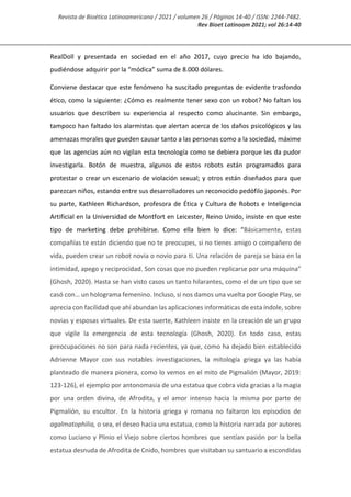 Revista de Bioética Latinoamericana / 2021 / volumen 26 / Páginas 14-40 / ISSN: 2244-7482.
Rev Bioet Latinoam 2021; vol 26:14-40
RealDoll y presentada en sociedad en el año 2017, cuyo precio ha ido bajando,
pudiéndose adquirir por la “módica” suma de 8.000 dólares.
Conviene destacar que este fenómeno ha suscitado preguntas de evidente trasfondo
ético, como la siguiente: ¿Cómo es realmente tener sexo con un robot? No faltan los
usuarios que describen su experiencia al respecto como alucinante. Sin embargo,
tampoco han faltado los alarmistas que alertan acerca de los daños psicológicos y las
amenazas morales que pueden causar tanto a las personas como a la sociedad, máxime
que las agencias aún no vigilan esta tecnología como se debiera porque les da pudor
investigarla. Botón de muestra, algunos de estos robots están programados para
protestar o crear un escenario de violación sexual; y otros están diseñados para que
parezcan niños, estando entre sus desarrolladores un reconocido pedófilo japonés. Por
su parte, Kathleen Richardson, profesora de Ética y Cultura de Robots e Inteligencia
Artificial en la Universidad de Montfort en Leicester, Reino Unido, insiste en que este
tipo de marketing debe prohibirse. Como ella bien lo dice: “Básicamente, estas
compañías te están diciendo que no te preocupes, si no tienes amigo o compañero de
vida, pueden crear un robot novia o novio para ti. Una relación de pareja se basa en la
intimidad, apego y reciprocidad. Son cosas que no pueden replicarse por una máquina”
(Ghosh, 2020). Hasta se han visto casos un tanto hilarantes, como el de un tipo que se
casó con… un holograma femenino. Incluso, si nos damos una vuelta por Google Play, se
aprecia con facilidad que ahí abundan las aplicaciones informáticas de esta índole, sobre
novias y esposas virtuales. De esta suerte, Kathleen insiste en la creación de un grupo
que vigile la emergencia de esta tecnología (Ghosh, 2020). En todo caso, estas
preocupaciones no son para nada recientes, ya que, como ha dejado bien establecido
Adrienne Mayor con sus notables investigaciones, la mitología griega ya las había
planteado de manera pionera, como lo vemos en el mito de Pigmalión (Mayor, 2019:
123-126), el ejemplo por antonomasia de una estatua que cobra vida gracias a la magia
por una orden divina, de Afrodita, y el amor intenso hacia la misma por parte de
Pigmalión, su escultor. En la historia griega y romana no faltaron los episodios de
agalmatophilia, o sea, el deseo hacia una estatua, como la historia narrada por autores
como Luciano y Plinio el Viejo sobre ciertos hombres que sentían pasión por la bella
estatua desnuda de Afrodita de Cnido, hombres que visitaban su santuario a escondidas
 