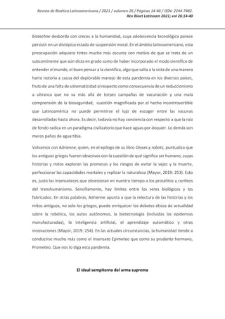 Revista de Bioética Latinoamericana / 2021 / volumen 26 / Páginas 14-40 / ISSN: 2244-7482.
Rev Bioet Latinoam 2021; vol 26:14-40
biotechne desborda con creces a la humanidad, cuya adolescencia tecnológica parece
persistir en un distópico estado de suspensión moral. En el ámbito latinoamericano, esta
preocupación adquiere tintes mucho más oscuros con motivo de que se trata de un
subcontinente que aún dista en grado sumo de haber incorporado el modo científico de
entender el mundo, el buen pensar a la científica, algo que salta a la vista de una manera
harto notoria a causa del deplorable manejo de esta pandemia en los diversos países,
fruto de una falta de sistematicidad al respecto como consecuencia de un reduccionismo
a ultranza que no va más allá de torpes campañas de vacunación y una mala
comprensión de la bioseguridad, cuestión magnificada por el hecho incontrovertible
que Latinoamérica no puede permitirse el lujo de escoger entre las vacunas
desarrolladas hasta ahora. Es decir, todavía no hay conciencia con respecto a que la raíz
de fondo radica en un paradigma civilizatorio que hace aguas por doquier. Lo demás son
meros paños de agua tibia.
Volvamos con Adrienne, quien, en el epílogo de su libro Dioses y robots, puntualiza que
los antiguos griegos fueron obsesivos con la cuestión de qué significa ser humano, cuyas
historias y mitos exploran las promesas y los riesgos de evitar la vejez y la muerte,
perfeccionar las capacidades mortales y replicar la naturaleza (Mayor, 2019: 253). Esto
es, justo las insensateces que obsesionan en nuestro tiempo a los prosélitos y corifeos
del transhumanismo. Sencillamente, hay límites entre los seres biológicos y los
fabricados. En otras palabras, Adrienne apunta a que la relectura de las historias y los
mitos antiguos, no solo los griegos, puede enriquecer los debates éticos de actualidad
sobre la robótica, los autos autónomos, la biotecnología (incluidas las epidemias
manufacturadas), la inteligencia artificial, el aprendizaje automático y otras
innovaciones (Mayor, 2019: 254). En las actuales circunstancias, la humanidad tiende a
conducirse mucho más como el insensato Epimeteo que como su prudente hermano,
Prometeo. Que nos lo diga esta pandemia.
El ideal sempiterno del arma suprema
 