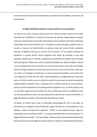 Revista de Bioética Latinoamericana / 2021 / volumen 26 / Páginas 14-40 / ISSN: 2244-7482.
Rev Bioet Latinoam 2021; vol 26:14-40
escuela activa, formación por competencias y evaluación por resultados, entre otras de
parecido jaez.
La Regla del Décimo Hombre: La gran ausente en esta pandemia
Las más de las veces, la buena ciencia ficción ha solido anticipar muchas de las ideas
seminales de la Bioética en virtud de su función de plantear experimentos mentales
sobre las consecuencias a futuro de la tecnociencia. Por así decirlo, del mismo modo que
Arquímedes de Siracusa sostenía que, si le daban un punto de apoyo, podría mover el
mundo, si leemos con detenimiento las buenas obras de ciencia ficción, podemos
detectar la Bioética más que en ciernes en las mismas. En los actuales tiempos de
pandemia, la ciencia ficción resulta sugestiva para tratar de entender lo que está
pasando, máxime que lo relativo a epidemias y pandemias ha estado entre los temas
típicos del género. Mejor aún, entre los aportes brindados por Adrienne Mayor merced
a sus investigaciones está la presencia de razonamientos éticos acerca de la tecnología
entre los antiguos griegos en un formato que, bien visto, es de ciencia ficción, salvo que,
a la sazón, era mitología. En particular, en este contexto de pandemia, encuentro de lo
más sugestivo un filme del año 2013, Guerra Mundial Z, protagonizado por Brad Pitt,
quien, en fecha reciente, puso en ridículo de una forma elocuente al anterior presidente
estadounidense, Donald Trump, a propósito de su nefasto manejo de esta pandemia,
para lo cual Pitt interpretó al inmunólogo Anthony Stephen Fauci. En dicha película, hay
un concepto sugestivo que encuentro de suma utilidad para encarar problemas como
los de esta pandemia y otros que son parte de los abismos de la actual civilización: la
Regla del Décimo Hombre, The Tenth Man Rule (Forster, 2013).
En efecto, al arribar Gerry Lane, el personaje interpretado por Pitt, a Jerusalén, se
entrevista con un agente israelí del Mossad, Jurgen Warmbrunn, interpretado por Ludi
Boeken, a quien le pregunta lo siguiente: “¿Cómo es que pudieron prever algo tan
improbable como un ataque zombie?”. La respuesta de Warmbrunn fue la siguiente: “La
Regla del Décimo Hombre”. A lo que añade: “Siempre que nueve miembros del Consejo
estuvieran de acuerdo en algo de manera unánime, el décimo necesariamente tenía que
 