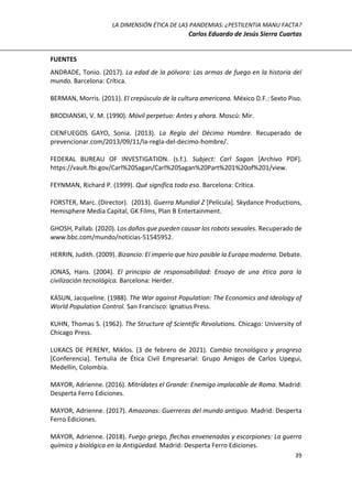 LA DIMENSIÓN ÉTICA DE LAS PANDEMIAS: ¿PESTILENTIA MANU FACTA?
Carlos Eduardo de Jesús Sierra Cuartas
39
FUENTES
ANDRADE, Tonio. (2017). La edad de la pólvora: Las armas de fuego en la historia del
mundo. Barcelona: Crítica.
BERMAN, Morris. (2011). El crepúsculo de la cultura americana. México D.F.: Sexto Piso.
BRODIANSKI, V. M. (1990). Móvil perpetuo: Antes y ahora. Moscú: Mir.
CIENFUEGOS GAYO, Sonia. (2013). La Regla del Décimo Hombre. Recuperado de
prevencionar.com/2013/09/11/la-regla-del-decimo-hombre/.
FEDERAL BUREAU OF INVESTIGATION. (s.f.). Subject: Carl Sagan [Archivo PDF].
https://vault.fbi.gov/Carl%20Sagan/Carl%20Sagan%20Part%201%20of%201/view.
FEYNMAN, Richard P. (1999). Qué significa todo eso. Barcelona: Crítica.
FORSTER, Marc. (Director). (2013). Guerra Mundial Z [Película]. Skydance Productions,
Hemisphere Media Capital, GK Films, Plan B Entertainment.
GHOSH, Pallab. (2020). Los daños que pueden causar los robots sexuales. Recuperado de
www.bbc.com/mundo/noticias-51545952.
HERRIN, Judith. (2009). Bizancio: El imperio que hizo posible la Europa moderna. Debate.
JONAS, Hans. (2004). El principio de responsabilidad: Ensayo de una ética para la
civilización tecnológica. Barcelona: Herder.
KASUN, Jacqueline. (1988). The War against Population: The Economics and Ideology of
World Population Control. San Francisco: Ignatius Press.
KUHN, Thomas S. (1962). The Structure of Scientific Revolutions. Chicago: University of
Chicago Press.
LUKACS DE PERENY, Miklos. (3 de febrero de 2021). Cambio tecnológico y progreso
[Conferencia]. Tertulia de Ética Civil Empresarial: Grupo Amigos de Carlos Upegui,
Medellín, Colombia.
MAYOR, Adrienne. (2016). Mitrídates el Grande: Enemigo implacable de Roma. Madrid:
Desperta Ferro Ediciones.
MAYOR, Adrienne. (2017). Amazonas: Guerreras del mundo antiguo. Madrid: Desperta
Ferro Ediciones.
MAYOR, Adrienne. (2018). Fuego griego, flechas envenenadas y escorpiones: La guerra
química y biológica en la Antigüedad. Madrid: Desperta Ferro Ediciones.
 