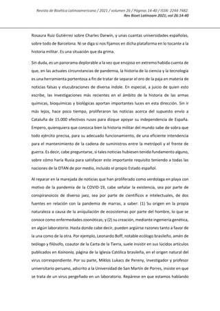Revista de Bioética Latinoamericana / 2021 / volumen 26 / Páginas 14-40 / ISSN: 2244-7482.
Rev Bioet Latinoam 2021; vol 26:14-40
Rosaura Ruiz Gutiérrez sobre Charles Darwin, y unas cuantas universidades españolas,
sobre todo de Barcelona. Ni se diga si nos fijamos en dicha plataforma en lo tocante a la
historia militar. Es una situación que da grima.
Sin duda, es un panorama deplorable a la vez que enojoso en extremo habida cuenta de
que, en las actuales circunstancias de pandemia, la historia de la ciencia y la tecnología
es una herramienta portentosa a fin de tratar de separar el oro de la paja en materia de
noticias falsas y elucubraciones de diversa índole. En especial, a juicio de quien esto
escribe, las investigaciones más recientes en el ámbito de la historia de las armas
químicas, bioquímicas y biológicas aportan importantes luces en esta dirección. Sin ir
más lejos, hace poco tiempo, proliferaron las noticias acerca del supuesto envío a
Cataluña de 15.000 efectivos rusos para dizque apoyar su independencia de España.
Empero, quienquiera que conozca bien la historia militar del mundo sabe de sobra que
todo ejército precisa, para su adecuado funcionamiento, de una eficiente intendencia
para el mantenimiento de la cadena de suministros entre la metrópoli y el frente de
guerra. Es decir, cabe preguntarse, si tales noticias hubiesen tenido fundamento alguno,
sobre cómo haría Rusia para satisfacer este importante requisito teniendo a todas las
naciones de la OTAN de por medio, incluido el propio Estado español.
Al reparar en la marejada de noticias que han proliferado como verdolaga en playa con
motivo de la pandemia de la COVID-19, cabe señalar la existencia, sea por parte de
conspiranoicos de diverso jaez, sea por parte de científicos e intelectuales, de dos
fuentes en relación con la pandemia de marras, a saber: (1) Su origen en la propia
naturaleza a causa de la aniquilación de ecosistemas por parte del hombre, lo que se
conoce como enfermedades zoonóticas; y (2) su creación, mediante ingeniería genética,
en algún laboratorio. Hasta donde cabe decir, pueden argüirse razones tanto a favor de
la una como de la otra. Por ejemplo, Leonardo Boff, notable ecólogo brasileño, amén de
teólogo y filósofo, coautor de la Carta de la Tierra, suele insistir en sus lúcidos artículos
publicados en Koinonía, página de la Iglesia Católica brasileña, en el origen natural del
virus correspondiente. Por su parte, Miklos Lukacs de Pereny, investigador y profesor
universitario peruano, adscrito a la Universidad de San Martín de Porres, insiste en que
se trata de un virus pergeñado en un laboratorio. Repárese en que estamos hablando
 