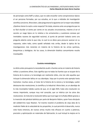 LA DIMENSIÓN ÉTICA DE LAS PANDEMIAS: ¿PESTILENTIA MANU FACTA?
Carlos Eduardo de Jesús Sierra Cuartas
17
de personajes como Boff y Lukacs, que no cabe encasillar como conspiranoicos típicos
al ser personas formadas, por sus estudios, en lo que a métodos de investigación
científica concierne. Ahora bien, cabe preguntarse lo siguiente con la mayor naturalidad:
¿Quiénes tienen la razón a este respecto? Sin duda, estamos ante una pregunta que no
es fácil elucidar al ciento por ciento en las actuales circunstancias, máxime al ser el
secreto un rasgo típico en lo relativo a los armamentos y cuestiones conexas por
inevitables razones de seguridad nacional, al punto de persistir todavía como una
pregunta abierta como la que más, lo cual no es óbice para procurar avanzar en su
respuesta, sobre todo, como quedó señalado más arriba, desde la óptica de las
investigaciones más recientes en materia de la historia de las armas químicas,
bioquímicas y biológicas. Así las cosas, la dimensión bioética concomitante resulta
insoslayable.
Cautelas metodológicas
Lo dicho antes presupone la necesidad de acudir a fuentes serias en materia de historia
militar y cuestiones afines. Esto significa que no todas las fuentes que se ocupan de la
historia de la ciencia y la tecnología son realmente útiles, sino tan sólo aquellas que
incluyan la dimensión bélica en sus abordajes. Vaya por lo pronto este ejemplo harto
ilustrativo: muchas veces, al tratar de la historia de la ciencia y la tecnología, suelen
destacarse dos revoluciones, la científica y la industrial. Ahora bien, es un abordaje de
lo más incompleto habida cuenta de que, en el siglo XVIII, hubo otra revolución no
menos importante, aunque muy mal conocida, que se imbrica con las otras dos
revoluciones. Se trata de la revolución bélica que tuvo lugar en la Rubia Albión gracias a
la invención del péndulo balístico por parte de Benjamin Robins, quien fuera discípulo
del celebérrimo Isaac Newton. Tal invento resolvió el problema de vieja data de la
medición fiable de la velocidad de los proyectiles, lo cual permitió el desarrollo, nunca
visto hasta entonces, de nuevas armas mucho más eficaces en cuanto a potencia,
precisión y optimización en materiales de fabricación, lo cual incluyó la mejora en la
 