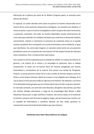 Revista de Bioética Latinoamericana / 2021 / volumen 26 / Páginas 14-40 / ISSN: 2244-7482.
Rev Bioet Latinoam 2021; vol 26:14-40
fabricación de la pólvora por parte de Sir William Congreve padre, la conocida como
pólvora de cilindro.
En especial, no suelen abundar tanto como se quisiera las fuentes relacionadas con la
historia de las armas químicas, bioquímicas y biológicas, una situación que obedece, al
menos en parte, a que no muchos investigadores suelen ocuparse de estas interesantes,
y necesarias, cuestiones. Con todo, las fuentes disponibles arrojan informaciones de
suma valía para entender los múltiples entresijos que conforman la dimensión bioética
concomitante, máxime si rastreamos la presencia de cuestiones éticas en el pasado
remoto a propósito de la concepción y el uso de armamentos y otros artefactos, al igual
que naturfactos. Así, como cabe imaginar, es menester contar tanto con una paciencia
benedictina como con una pasión por esta historia a fin de acopiar fuentes de valía para
estos menesteres, Pero, el esfuerzo bien vale la pena.
Una cautela no menos importante que lo acabado de señalar: en materia de Historia en
general, y de historia de la ciencia y la tecnología en particular, para su debida
comprensión, lo mejor son los buenos libros de Historia, pergeñados por buenos
historiadores y conocedores de la materia. Esto parece una verdad de Perogrullo.
Empero, no pocas personas suelen fiarse a pies juntillas de fuentes dudosas como los
filmes y series dizque históricas. Botón de muestra, la tan elogiada serie Vikingos, de la
cual se decía al inicio que procuraba ser rigurosa en lo histórico. No obstante, a la misma
le he detectado tantos gazapos que los mismos darían para escribir un grueso volumen.
En marcado contraste, una serie del canal Discovery, del género documental, que lleva
por nombre Vikingos americanos, a cargo de los arqueólogos Blue Nelson y Mike
Arbuthnot, fascina por su rigor científico e histórico. Del mismo modo, en el mundo de
la Internet, conviene solo fiarse de las páginas, blogs y demás fuentes que cuenten con
el respaldo de historiadores y científicos idóneos. De este modo, ganamos en
comprensión acerca de la dimensión bioética que aquí interesa.
Pestilentia manu facta: Muy modernos los antiguos
 