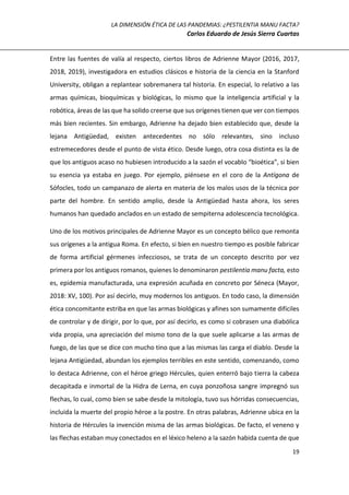 LA DIMENSIÓN ÉTICA DE LAS PANDEMIAS: ¿PESTILENTIA MANU FACTA?
Carlos Eduardo de Jesús Sierra Cuartas
19
Entre las fuentes de valía al respecto, ciertos libros de Adrienne Mayor (2016, 2017,
2018, 2019), investigadora en estudios clásicos e historia de la ciencia en la Stanford
University, obligan a replantear sobremanera tal historia. En especial, lo relativo a las
armas químicas, bioquímicas y biológicas, lo mismo que la inteligencia artificial y la
robótica, áreas de las que ha solido creerse que sus orígenes tienen que ver con tiempos
más bien recientes. Sin embargo, Adrienne ha dejado bien establecido que, desde la
lejana Antigüedad, existen antecedentes no sólo relevantes, sino incluso
estremecedores desde el punto de vista ético. Desde luego, otra cosa distinta es la de
que los antiguos acaso no hubiesen introducido a la sazón el vocablo “bioética”, si bien
su esencia ya estaba en juego. Por ejemplo, piénsese en el coro de la Antígona de
Sófocles, todo un campanazo de alerta en materia de los malos usos de la técnica por
parte del hombre. En sentido amplio, desde la Antigüedad hasta ahora, los seres
humanos han quedado anclados en un estado de sempiterna adolescencia tecnológica.
Uno de los motivos principales de Adrienne Mayor es un concepto bélico que remonta
sus orígenes a la antigua Roma. En efecto, si bien en nuestro tiempo es posible fabricar
de forma artificial gérmenes infecciosos, se trata de un concepto descrito por vez
primera por los antiguos romanos, quienes lo denominaron pestilentia manu facta, esto
es, epidemia manufacturada, una expresión acuñada en concreto por Séneca (Mayor,
2018: XV, 100). Por así decirlo, muy modernos los antiguos. En todo caso, la dimensión
ética concomitante estriba en que las armas biológicas y afines son sumamente difíciles
de controlar y de dirigir, por lo que, por así decirlo, es como si cobrasen una diabólica
vida propia, una apreciación del mismo tono de la que suele aplicarse a las armas de
fuego, de las que se dice con mucho tino que a las mismas las carga el diablo. Desde la
lejana Antigüedad, abundan los ejemplos terribles en este sentido, comenzando, como
lo destaca Adrienne, con el héroe griego Hércules, quien enterró bajo tierra la cabeza
decapitada e inmortal de la Hidra de Lerna, en cuya ponzoñosa sangre impregnó sus
flechas, lo cual, como bien se sabe desde la mitología, tuvo sus hórridas consecuencias,
incluida la muerte del propio héroe a la postre. En otras palabras, Adrienne ubica en la
historia de Hércules la invención misma de las armas biológicas. De facto, el veneno y
las flechas estaban muy conectados en el léxico heleno a la sazón habida cuenta de que
 