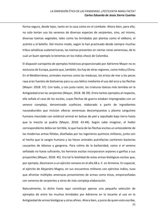 LA DIMENSIÓN ÉTICA DE LAS PANDEMIAS: ¿PESTILENTIA MANU FACTA?
Carlos Eduardo de Jesús Sierra Cuartas
21
forma segura, desde lejos, tanto en la caza como en el combate. Ahora bien, para ello,
no solo tenían uso los venenos de diversas especies de serpientes, sino, así mismo,
diversas toxinas vegetales, tales como las brindadas por plantas como el eléboro, el
acónito y el beleño. Del mismo modo, según lo han practicado desde siempre muchas
tribus selváticas sudamericanas, las toxinas presentes en ciertas ranas venenosas, de lo
cual un buen ejemplo lo tenemos en los indios chocó de Colombia.
El diapasón variopinto de ejemplos históricos proporcionado por Adrienne Mayor no es
exclusivo de Europa, puesto que, también, los hay de otras regiones, como India y China.
En el Mediterráneo, animales marinos como las medusas, los erizos de mar y los peces
raya eran fuentes de biotoxinas para su uso bélico mediante el uso del arco y las flechas
(Mayor: 2018: 37). Con todo, y con justa razón, las criaturas tóxicas más temidas en la
Antigüedad eran las serpientes (Mayor, 2018: 38-39). Entre tantos ejemplos al respecto,
ella señala el caso de los escitas, cuyas flechas de guerra estaban impregnadas con un
veneno complejo, denominado scythicon, elaborado a partir de ingredientes
nauseabundos que incluían víboras venenosas descompuestas y plasma sanguíneo
humano mezclado con estiércol animal en bolsas de piel y sepultado bajo tierra hasta
que la mezcla se pudría (Mayor, 2018: 43-44). Según cabe imaginar, el hedor
correspondiente debía ser terrible, lo que hacía de las flechas escitas un antecedente de
las modernas armas fétidas, diseñadas por los ingenieros químicos militares, junto con
el hecho que la sangre humana y las heces animales putrefactas contienen bacterias
causantes de tétanos y gangrena. Para colmo de la barbaridad, como si el veneno
señalado no fuese suficiente, los herreros escitas incorporaron arpones o garfios a sus
proyectiles (Mayor, 2018: 45). Era tal la letalidad de estas armas biológicas escitas que,
por ejemplo, diezmaron a un ejército romano en el año 68 a. C. en Armenia. En especial,
el ejército de Alejandro Magno, en sus encuentros militares con ejércitos indios, tuvo
que afrontar múltiples amenazas provenientes de armas como éstas, emponzoñadas
con venenos de serpientes y otros de más compleja elaboración.
Naturalmente, lo dicho hasta aquí constituye apenas una pequeña selección de
ejemplos de entre los muchos brindados por Adrienne en lo tocante al uso en la
Antigüedad de armas biológicas y otras afines. Ahora bien, a juicio de quien esto escribe,
 