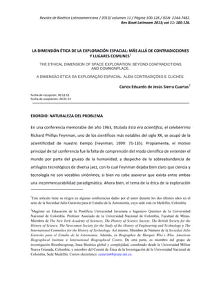 Revista de Bioética Latinoamericana / 2013/ volumen 11 / Página 100-126 / ISSN: 2244-7482.
Rev Bioet Latinoam 2013; vol 11: 100-126.
LA DIMENSIÓN ÉTICA DE LA EXPLORACIÓN ESPACIAL: MÁS ALLÁ DE CONTRADICCIONES
Y LUGARES COMUNES1
THE ETHICAL DIMENSION OF SPACE EXPLORATION: BEYOND CONTRADICTIONS
AND COMMONPLACE.
A DIMENSÃO ÉTICA DA EXPLORAÇÃO ESPACIAL: ALÉM CONTRADIÇÕES E CLICHÊS.
Carlos Eduardo de Jesús Sierra Cuartas2
Fecha de recepción: 30.12.12
Fecha de aceptación: 20.02.13
EXORDIO: NATURALEZA DEL PROBLEMA
En una conferencia memorable del año 1963, titulada Esta era acientífica, el celebérrimo
Richard Phillips Feynman, uno de los científicos más notables del siglo XX, se ocupó de la
acientificidad de nuestro tiempo (Feynman, 1999: 71-135). Propiamente, el motivo
principal de tal conferencia fue la falta de comprensión del modo científico de entender el
mundo por parte del grueso de la humanidad, a despecho de la sobreabundancia de
artilugios tecnológicos de diversa jaez, con lo cual Feynman dejaba bien claro que ciencia y
tecnología no son vocablos sinónimos, si bien no cabe aseverar que exista entre ambas
una inconmensurabilidad paradigmática. Ahora bien, el tema de la ética de la exploración
1
Este artículo tiene su origen en algunas conferencias dadas por el autor durante los dos últimos años en el
seno de la Sociedad Julio Garavito para el Estudio de la Astronomía, cuya sede está en Medellín, Colombia.
2
Magíster en Educación de la Pontificia Universidad Javeriana e Ingeniero Químico de la Universidad
Nacional de Colombia. Profesor Asociado de la Universidad Nacional de Colombia, Facultad de Minas.
Miembro de The New York Academy of Sciences, The History of Science Society, The British Society for the
History of Science, The Newcomen Society for the Study of the History of Engineering and Technology y The
International Committee for the History of Technology. Así mismo, Miembro de Número de la Sociedad Julio
Garavito para el Estudio de la Astronomía. Además, es Biographee de Marquis Who´s Who, American
Biographical Institute e International Biographical Centre. De otra parte, es miembro del grupo de
investigación Bioethicsgroup, línea Bioética global y complejidad, coordinado desde la Universidad Militar
Nueva Granada, Colombia; y miembro del Comité de Ética de la Investigación de la Universidad Nacional de
Colombia, Sede Medellín. Correo electrónico: cesierra48@une.net.co.
 