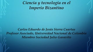 Ciencia y tecnología en el
Imperio Bizantino
Carlos Eduardo de Jesús Sierra Cuartas
Profesor Asociado, Universidad Nacional de Colombia
Miembro Sociedad Julio Garavito
 