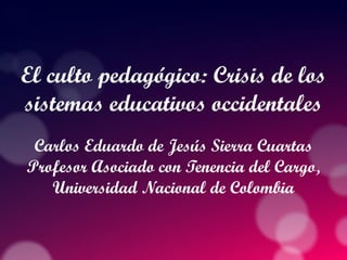 El culto pedagógico: Crisis de los
sistemas educativos occidentales
Carlos Eduardo de Jesús Sierra Cuartas
Profesor Asociado con Tenencia del Cargo,
Universidad Nacional de Colombia
 