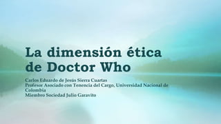 La dimensión ética
de Doctor Who
Carlos Eduardo de Jesús Sierra Cuartas
Profesor Asociado con Tenencia del Cargo, Universidad Nacional de
Colombia
Miembro Sociedad Julio Garavito
 