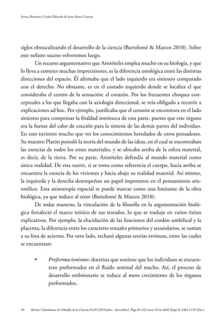 94
Serna, Horacio y Carlos Eduardo de Jesus Sierra Cuartas
Revista Colombiana de Filosofía de la Ciencia 19.39 (2019 julio – diciembre): Págs 85-122 ISSN: 0124-4620 (Imp) & 2463-1159 (Elec).
siglos obstaculizando el desarrollo de la ciencia (Bartolomé & Marcos 2010). Sobre
este nefasto suceso volveremos luego.
Un recurso argumentativo que Aristóteles emplea mucho en su biología, y que
lo lleva a cometer muchas imprecisiones, es la diferencia axiológica entre las distintas
direcciones del espacio. Él afirmaba que el lado izquierdo era siniestro comparado
con el derecho. No obstante, es en el costado izquierdo donde se localiza el que
consideraba el centro de la sensación: el corazón. Por los frecuentes choques con-
ceptuales a los que llegaba con la axiología direccional, se veía obligado a recurrir a
explicaciones ad hoc. Por ejemplo, justificaba que el corazón se encontrara en el lado
siniestro para compensar la frialdad intrínseca de esta parte, puesto que este órgano
era la fuente del calor de cocción para la síntesis de las demás partes del individuo.
En esto tuvieron mucho que ver los conocimientos heredados de otros pensadores.
Su maestro Platón postuló la teoría del mundo de las ideas, en el cual se encontraban
las esencias de todos los entes materiales, y se ubicaba arriba de la esfera material,
es decir, de la tierra. Por su parte, Aristóteles defendía al mundo material como
única realidad. De esta suerte, si se toma como referencia el cuerpo, hacia arriba se
encuentra la esencia de los vivientes y hacia abajo su realidad material. Así mismo,
la izquierda y la derecha desempeñan un papel importante en el pensamiento aris-
totélico. Esta anisotropía espacial se puede marcar como una limitante de la obra
biológica, ya que induce al error (Bartolomé & Marcos 2010).
De todas maneras, la vinculación de la filosofía en la argumentación bioló-
gica fortaleció el marco teórico de sus tratados, lo que se tradujo en varios éxitos
explicativos. Por ejemplo, la elucidación de las funciones del cordón umbilical y la
placenta, la diferencia entre los caracteres sexuales primarios y secundarios, se suman
a su lista de aciertos. Por otro lado, rechazó algunas teorías erróneas, entre las cuales
se encuentran:
•	 Preformacionismo: doctrina que sostiene que los individuos se encuen-
tran preformados en el fluido seminal del macho. Así, el proceso de
desarrollo embrionario se reduce al mero crecimiento de los órganos
preformados.
 