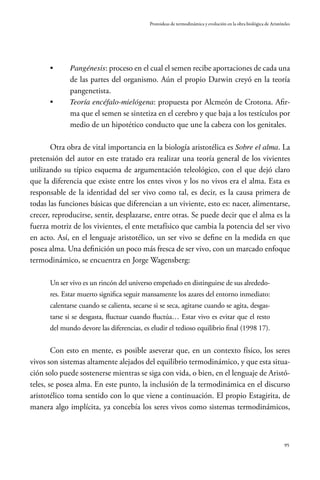 95
Protoideas de termodinámica y evolución en la obra biológica de Aristóteles
•	 Pangénesis: proceso en el cual el semen recibe aportaciones de cada una
de las partes del organismo. Aún el propio Darwin creyó en la teoría
pangenetista.
•	 Teoría encéfalo-mielógena: propuesta por Alcmeón de Crotona. Afir-
ma que el semen se sintetiza en el cerebro y que baja a los testículos por
medio de un hipotético conducto que une la cabeza con los genitales.
Otra obra de vital importancia en la biología aristotélica es Sobre el alma. La
pretensión del autor en este tratado era realizar una teoría general de los vivientes
utilizando su típico esquema de argumentación teleológico, con el que dejó claro
que la diferencia que existe entre los entes vivos y los no vivos era el alma. Esta es
responsable de la identidad del ser vivo como tal, es decir, es la causa primera de
todas las funciones básicas que diferencian a un viviente, esto es: nacer, alimentarse,
crecer, reproducirse, sentir, desplazarse, entre otras. Se puede decir que el alma es la
fuerza motriz de los vivientes, el ente metafísico que cambia la potencia del ser vivo
en acto. Así, en el lenguaje aristotélico, un ser vivo se define en la medida en que
posea alma. Una definición un poco más fresca de ser vivo, con un marcado enfoque
termodinámico, se encuentra en Jorge Wagensberg:
Un ser vivo es un rincón del universo empeñado en distinguirse de sus alrededo-
res. Estar muerto significa seguir mansamente los azares del entorno inmediato:
calentarse cuando se calienta, secarse si se seca, agitarse cuando se agita, desgas-
tarse si se desgasta, fluctuar cuando fluctúa… Estar vivo es evitar que el resto
del mundo devore las diferencias, es eludir el tedioso equilibrio final (1998 17).
Con esto en mente, es posible aseverar que, en un contexto físico, los seres
vivos son sistemas altamente alejados del equilibrio termodinámico, y que esta situa-
ción solo puede sostenerse mientras se siga con vida, o bien, en el lenguaje de Aristó-
teles, se posea alma. En este punto, la inclusión de la termodinámica en el discurso
aristotélico toma sentido con lo que viene a continuación. El propio Estagirita, de
manera algo implícita, ya concebía los seres vivos como sistemas termodinámicos,
 