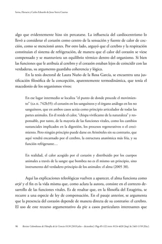 96
Serna, Horacio y Carlos Eduardo de Jesus Sierra Cuartas
Revista Colombiana de Filosofía de la Ciencia 19.39 (2019 julio – diciembre): Págs 85-122 ISSN: 0124-4620 (Imp) & 2463-1159 (Elec).
algo que evidentemente hizo sin percatarse. La influencia del cardiocentrismo lo
llevó a considerar el corazón como centro de la sensación y fuente de calor de coc-
ción, como se mencionó antes. Por otro lado, arguyó que el cerebro y la respiración
constituían el sistema de refrigeración, de manera que el calor del corazón se viese
compensado y se mantuviera un equilibrio térmico dentro del organismo. Si bien
las funciones que le atribuía al cerebro y el corazón estaban lejos de coincidir con las
verdaderas, su argumento guardaba coherencia y lógica.
En la tesis doctoral de Laura Nuño de la Rosa García, se encuentra una jus-
tificación filosófica de la concepción, aparentemente termodinámica, que tenía el
macedonio de los organismos vivos:
En ese lugar intermedio se localiza “el punto de donde procede el movimien-
to” (GA II. 742b35): el corazón en los sanguíneos y el órgano análogo en los no
sanguíneos, que en ambos casos actúa como principio articulador de todas las
partes animales. En él reside el calor, “chispa vivificante de la naturaleza” y res-
ponsable, por tanto, de la mayoría de las funciones vitales, como los cambios
sustanciales implicados en la digestión, los procesos regenerativos o el creci-
miento. Pero ningún principio puede darse en Aristóteles sin su contrario, que
aquí vendrá encarnado por el cerebro, la estructura anatómica más fría, y su
función refrigerante…
En realidad, el calor acogido por el corazón y distribuido por los cuerpos
animales a través de la sangre que bombea no es él mismo un principio, sino
instrumento del verdadero principio de los animales: el alma (2005 38).
Aquí las explicaciones teleológicas vuelven a aparecer, el alma funciona como
arjé y el fin es la vida misma que, como aclara la autora, consiste en el correcto de-
sarrollo de las funciones vitales. Es de resaltar que, en la filosofía del Estagirita, se
recurre a una especie de ley de compensación. En el pasaje anterior, se argumenta
que la presencia del corazón depende de manera directa de su contrario: el cerebro.
El uso de este recurso argumentativo da pie a casos particulares interesantes que
 