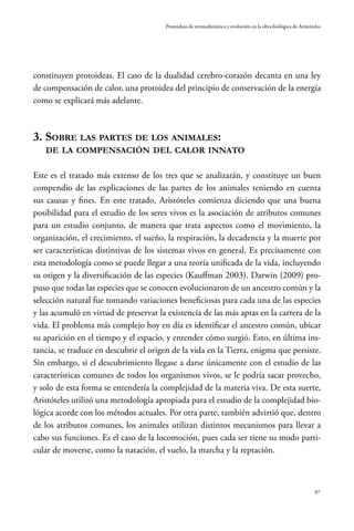97
Protoideas de termodinámica y evolución en la obra biológica de Aristóteles
constituyen protoideas. El caso de la dualidad cerebro-corazón decanta en una ley
de compensación de calor, una protoidea del principio de conservación de la energía
como se explicará más adelante.
3. Sobre las partes de los animales:
de la compensación del calor innato
Este es el tratado más extenso de los tres que se analizarán, y constituye un buen
compendio de las explicaciones de las partes de los animales teniendo en cuenta
sus causas y fines. En este tratado, Aristóteles comienza diciendo que una buena
posibilidad para el estudio de los seres vivos es la asociación de atributos comunes
para un estudio conjunto, de manera que trata aspectos como el movimiento, la
organización, el crecimiento, el sueño, la respiración, la decadencia y la muerte por
ser características distintivas de los sistemas vivos en general. Es precisamente con
esta metodología como se puede llegar a una teoría unificada de la vida, incluyendo
su origen y la diversificación de las especies (Kauffman 2003). Darwin (2009) pro-
puso que todas las especies que se conocen evolucionaron de un ancestro común y la
selección natural fue tomando variaciones beneficiosas para cada una de las especies
y las acumuló en virtud de preservar la existencia de las más aptas en la carrera de la
vida. El problema más complejo hoy en día es identificar el ancestro común, ubicar
su aparición en el tiempo y el espacio, y entender cómo surgió. Esto, en última ins-
tancia, se traduce en descubrir el origen de la vida en la Tierra, enigma que persiste.
Sin embargo, si el descubrimiento llegase a darse únicamente con el estudio de las
características comunes de todos los organismos vivos, se le podría sacar provecho,
y solo de esta forma se entendería la complejidad de la materia viva. De esta suerte,
Aristóteles utilizó una metodología apropiada para el estudio de la complejidad bio-
lógica acorde con los métodos actuales. Por otra parte, también advirtió que, dentro
de los atributos comunes, los animales utilizan distintos mecanismos para llevar a
cabo sus funciones. Es el caso de la locomoción, pues cada ser tiene su modo parti-
cular de moverse, como la natación, el vuelo, la marcha y la reptación.
 
