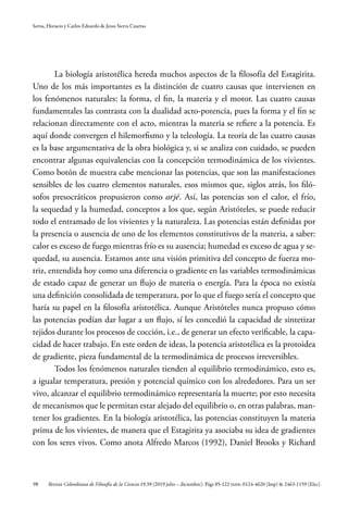 98
Serna, Horacio y Carlos Eduardo de Jesus Sierra Cuartas
Revista Colombiana de Filosofía de la Ciencia 19.39 (2019 julio – diciembre): Págs 85-122 ISSN: 0124-4620 (Imp) & 2463-1159 (Elec).
La biología aristotélica hereda muchos aspectos de la filosofía del Estagirita.
Uno de los más importantes es la distinción de cuatro causas que intervienen en
los fenómenos naturales: la forma, el fin, la materia y el motor. Las cuatro causas
fundamentales las contrasta con la dualidad acto-potencia, pues la forma y el fin se
relacionan directamente con el acto, mientras la materia se refiere a la potencia. Es
aquí donde convergen el hilemorfismo y la teleología. La teoría de las cuatro causas
es la base argumentativa de la obra biológica y, si se analiza con cuidado, se pueden
encontrar algunas equivalencias con la concepción termodinámica de los vivientes.
Como botón de muestra cabe mencionar las potencias, que son las manifestaciones
sensibles de los cuatro elementos naturales, esos mismos que, siglos atrás, los filó-
sofos presocráticos propusieron como arjé. Así, las potencias son el calor, el frío,
la sequedad y la humedad, conceptos a los que, según Aristóteles, se puede reducir
todo el entramado de los vivientes y la naturaleza. Las potencias están definidas por
la presencia o ausencia de uno de los elementos constitutivos de la materia, a saber:
calor es exceso de fuego mientras frío es su ausencia; humedad es exceso de agua y se-
quedad, su ausencia. Estamos ante una visión primitiva del concepto de fuerza mo-
triz, entendida hoy como una diferencia o gradiente en las variables termodinámicas
de estado capaz de generar un flujo de materia o energía. Para la época no existía
una definición consolidada de temperatura, por lo que el fuego sería el concepto que
haría su papel en la filosofía aristotélica. Aunque Aristóteles nunca propuso cómo
las potencias podían dar lugar a un flujo, sí les concedió la capacidad de sintetizar
tejidos durante los procesos de cocción, i.e., de generar un efecto verificable, la capa-
cidad de hacer trabajo. En este orden de ideas, la potencia aristotélica es la protoidea
de gradiente, pieza fundamental de la termodinámica de procesos irreversibles.
Todos los fenómenos naturales tienden al equilibrio termodinámico, esto es,
a igualar temperatura, presión y potencial químico con los alrededores. Para un ser
vivo, alcanzar el equilibrio termodinámico representaría la muerte; por esto necesita
de mecanismos que le permitan estar alejado del equilibrio o, en otras palabras, man-
tener los gradientes. En la biología aristotélica, las potencias constituyen la materia
prima de los vivientes, de manera que el Estagirita ya asociaba su idea de gradientes
con los seres vivos. Como anota Alfredo Marcos (1992), Daniel Brooks y Richard
 
