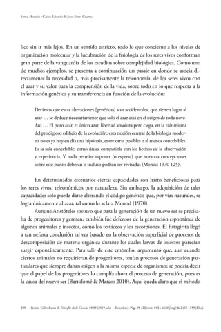 100
Serna, Horacio y Carlos Eduardo de Jesus Sierra Cuartas
Revista Colombiana de Filosofía de la Ciencia 19.39 (2019 julio – diciembre): Págs 85-122 ISSN: 0124-4620 (Imp) & 2463-1159 (Elec).
lico sin ir más lejos. En un sentido estricto, todo lo que concierne a los niveles de
organización molecular y la lucubración de la fisiología de los seres vivos conforman
gran parte de la vanguardia de los estudios sobre complejidad biológica. Como uno
de muchos ejemplos, se presenta a continuación un pasaje en donde se asocia di-
rectamente la necesidad o, más precisamente la teleonomía, de los seres vivos con
el azar y su valor para la comprensión de la vida, sobre todo en lo que respecta a la
información genética y su transferencia en función de la evolución:
Decimos que estas alteraciones [genéticas] son accidentales, que tienen lugar al
azar … se deduce necesariamente que solo el azar está en el origen de toda nove-
dad … El puro azar, el único azar, libertad absoluta pero ciega, en la raíz misma
del prodigioso edificio de la evolución: esta noción central de la biología moder-
na no es ya hoy en día una hipótesis, entre otras posibles o al menos concebibles.
Es la sola concebible, como única compatible con los hechos de la observación
y experiencia. Y nada permite suponer (o esperar) que nuestras concepciones
sobre este punto deberán o incluso podrán ser revisadas (Monod 1970 125).
En determinados escenarios ciertas capacidades son harto beneficiosas para
los seres vivos, teleonómicos por naturaleza. Sin embargo, la adquisición de tales
capacidades solo puede darse alterando el código genético que, por vías naturales, se
logra únicamente al azar, tal como lo aclara Monod (1970).
Aunque Aristóteles sostuvo que para la generación de un nuevo ser se precisa-
ba de progenitores y germen, también fue defensor de la generación espontánea de
algunos animales e insectos, como los testáceos y los escorpiones. El Estagirita llegó
a tan nefasta conclusión tal vez basado en la observación superficial de procesos de
descomposición de materia orgánica durante los cuales larvas de insectos parecían
surgir espontáneamente. Para salir de este embrollo, argumentó que, aun cuando
ciertos animales no requirieran de progenitores, tenían procesos de generación par-
ticulares que siempre daban origen a la misma especie de organismo; se podría decir
que el papel de los progenitores lo cumplía ahora el proceso de generación, pues es
la causa del nuevo ser (Bartolomé & Marcos 2010). Aquí queda claro que el método
 