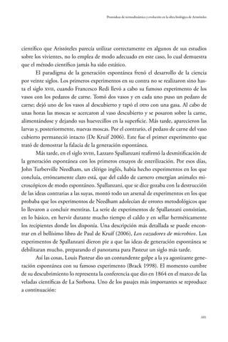 101
Protoideas de termodinámica y evolución en la obra biológica de Aristóteles
científico que Aristóteles parecía utilizar correctamente en algunos de sus estudios
sobre los vivientes, no lo emplea de modo adecuado en este caso, lo cual demuestra
que el método científico jamás ha sido estático.
El paradigma de la generación espontánea frenó el desarrollo de la ciencia
por veinte siglos. Los primeros experimentos en su contra no se realizaron sino has-
ta el siglo XVII, cuando Francesco Redi llevó a cabo su famoso experimento de los
vasos con los pedazos de carne. Tomó dos vasos y en cada uno puso un pedazo de
carne; dejó uno de los vasos al descubierto y tapó el otro con una gasa. Al cabo de
unas horas las moscas se acercaron al vaso descubierto y se posaron sobre la carne,
alimentándose y dejando sus huevecillos en la superficie. Más tarde, aparecieron las
larvas y, posteriormente, nuevas moscas. Por el contrario, el pedazo de carne del vaso
cubierto permaneció intacto (De Kruif 2006). Este fue el primer experimento que
trató de demostrar la falacia de la generación espontánea.
Más tarde, en el siglo XVIII, Lazzaro Spallanzani reafirmó la desmitificación de
la generación espontánea con los primeros ensayos de esterilización. Por esos días,
John Turberville Needham, un clérigo inglés, había hecho experimentos en los que
concluía, erróneamente claro está, que del caldo de carnero emergían animales mi-
croscópicos de modo espontáneo. Spallanzani, que se dice gozaba con la destrucción
de las ideas contrarias a las suyas, montó todo un arsenal de experimentos en los que
probaba que los experimentos de Needham adolecían de errores metodológicos que
lo llevaron a concluir mentiras. La serie de experimentos de Spallanzani consistían,
en lo básico, en hervir durante mucho tiempo el caldo y en sellar herméticamente
los recipientes donde los disponía. Una descripción más detallada se puede encon-
trar en el bellísimo libro de Paul de Kruif (2006), Los cazadores de microbios. Los
experimentos de Spallanzani dieron pie a que las ideas de generación espontánea se
debilitaran mucho, preparando el panorama para Pasteur un siglo más tarde.
Así las cosas, Louis Pasteur dio un contundente golpe a la ya agonizante gene-
ración espontánea con su famoso experimento (Brack 1998). El momento cumbre
de su descubrimiento lo representa la conferencia que dio en 1864 en el marco de las
veladas científicas de La Sorbona. Uno de los pasajes más importantes se reproduce
a continuación:
 