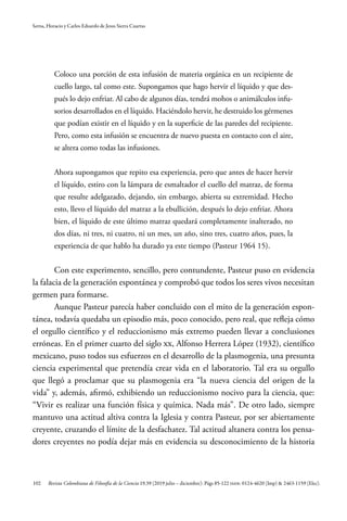 102
Serna, Horacio y Carlos Eduardo de Jesus Sierra Cuartas
Revista Colombiana de Filosofía de la Ciencia 19.39 (2019 julio – diciembre): Págs 85-122 ISSN: 0124-4620 (Imp) & 2463-1159 (Elec).
Coloco una porción de esta infusión de materia orgánica en un recipiente de
cuello largo, tal como este. Supongamos que hago hervir el líquido y que des-
pués lo dejo enfriar. Al cabo de algunos días, tendrá mohos o animálculos infu-
sorios desarrollados en el líquido. Haciéndolo hervir, he destruido los gérmenes
que podían existir en el líquido y en la superficie de las paredes del recipiente.
Pero, como esta infusión se encuentra de nuevo puesta en contacto con el aire,
se altera como todas las infusiones.
Ahora supongamos que repito esa experiencia, pero que antes de hacer hervir
el líquido, estiro con la lámpara de esmaltador el cuello del matraz, de forma
que resulte adelgazado, dejando, sin embargo, abierta su extremidad. Hecho
esto, llevo el líquido del matraz a la ebullición, después lo dejo enfriar. Ahora
bien, el líquido de este último matraz quedará completamente inalterado, no
dos días, ni tres, ni cuatro, ni un mes, un año, sino tres, cuatro años, pues, la
experiencia de que hablo ha durado ya este tiempo (Pasteur 1964 15).
Con este experimento, sencillo, pero contundente, Pasteur puso en evidencia
la falacia de la generación espontánea y comprobó que todos los seres vivos necesitan
germen para formarse.
Aunque Pasteur parecía haber concluido con el mito de la generación espon-
tánea, todavía quedaba un episodio más, poco conocido, pero real, que refleja cómo
el orgullo científico y el reduccionismo más extremo pueden llevar a conclusiones
erróneas. En el primer cuarto del siglo XX, Alfonso Herrera López (1932), científico
mexicano, puso todos sus esfuerzos en el desarrollo de la plasmogenia, una presunta
ciencia experimental que pretendía crear vida en el laboratorio. Tal era su orgullo
que llegó a proclamar que su plasmogenia era “la nueva ciencia del origen de la
vida” y, además, afirmó, exhibiendo un reduccionismo nocivo para la ciencia, que:
“Vivir es realizar una función física y química. Nada más”. De otro lado, siempre
mantuvo una actitud altiva contra la Iglesia y contra Pasteur, por ser abiertamente
creyente, cruzando el límite de la desfachatez. Tal actitud altanera contra los pensa-
dores creyentes no podía dejar más en evidencia su desconocimiento de la historia
 
