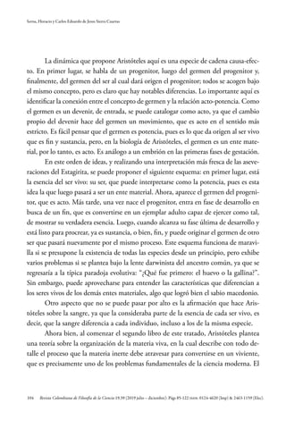 104
Serna, Horacio y Carlos Eduardo de Jesus Sierra Cuartas
Revista Colombiana de Filosofía de la Ciencia 19.39 (2019 julio – diciembre): Págs 85-122 ISSN: 0124-4620 (Imp) & 2463-1159 (Elec).
La dinámica que propone Aristóteles aquí es una especie de cadena causa-efec-
to. En primer lugar, se habla de un progenitor, luego del germen del progenitor y,
finalmente, del germen del ser al cual dará origen el progenitor; todos se acogen bajo
el mismo concepto, pero es claro que hay notables diferencias. Lo importante aquí es
identificar la conexión entre el concepto de germen y la relación acto-potencia. Como
el germen es un devenir, de entrada, se puede catalogar como acto, ya que el cambio
propio del devenir hace del germen un movimiento, que es acto en el sentido más
estricto. Es fácil pensar que el germen es potencia, pues es lo que da origen al ser vivo
que es fin y sustancia, pero, en la biología de Aristóteles, el germen es un ente mate-
rial, por lo tanto, es acto. Es análogo a un embrión en las primeras fases de gestación.
En este orden de ideas, y realizando una interpretación más fresca de las aseve-
raciones del Estagirita, se puede proponer el siguiente esquema: en primer lugar, está
la esencia del ser vivo: su ser, que puede interpretarse como la potencia, pues es esta
idea la que luego pasará a ser un ente material. Ahora, aparece el germen del progeni-
tor, que es acto. Más tarde, una vez nace el progenitor, entra en fase de desarrollo en
busca de un fin, que es convertirse en un ejemplar adulto capaz de ejercer como tal,
de mostrar su verdadera esencia. Luego, cuando alcanza su fase última de desarrollo y
está listo para procrear, ya es sustancia, o bien, fin, y puede originar el germen de otro
ser que pasará nuevamente por el mismo proceso. Este esquema funciona de maravi-
lla si se presupone la existencia de todas las especies desde un principio, pero exhibe
varios problemas si se plantea bajo la lente darwinista del ancestro común, ya que se
regresaría a la típica paradoja evolutiva: “¿Qué fue primero: el huevo o la gallina?”.
Sin embargo, puede aprovecharse para entender las características que diferencian a
los seres vivos de los demás entes materiales, algo que logró bien el sabio macedonio.
Otro aspecto que no se puede pasar por alto es la afirmación que hace Aris-
tóteles sobre la sangre, ya que la consideraba parte de la esencia de cada ser vivo, es
decir, que la sangre diferencia a cada individuo, incluso a los de la misma especie.
Ahora bien, al comenzar el segundo libro de este tratado, Aristóteles plantea
una teoría sobre la organización de la materia viva, en la cual describe con todo de-
talle el proceso que la materia inerte debe atravesar para convertirse en un viviente,
que es precisamente uno de los problemas fundamentales de la ciencia moderna. El
 
