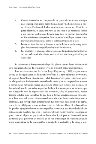 106
Serna, Horacio y Carlos Eduardo de Jesus Sierra Cuartas
Revista Colombiana de Filosofía de la Ciencia 19.39 (2019 julio – diciembre): Págs 85-122 ISSN: 0124-4620 (Imp) & 2463-1159 (Elec).
4.	 	Estrato interfásico: se compone de las partes de naturaleza ambigua
pues se comportan como partes homeómeras y no homeómeras al mis-
mo tiempo. Es el caso de los huesos y las venas; aunque son divisibles en
partes idénticas, es decir, una parte de una vena es de naturaleza venosa
y una parte de un hueso es de naturaleza ósea, no podrían desempeñar
su función si no se acompañan de otras partes homólogas, esto es, cons-
tituyen un todo funcional como el sistema circulatorio u óseo.
5.	 	Partes no homeómeras: se forman a partir de las homeómeras y cum-
plen funciones muy específicas dentro de los vivientes.
6.	 	Los animales: es el compendio orgánico de las partes no homeómeras,
de cuyo todo son indisociables; es el nivel más alto de organización para
Aristóteles.
Es curioso que el Estagirita no incluya a las plantas dentro de sus niveles; quizá
sería más preciso hablar de organismos vivos en el nivel 6 más que de animales.
Para hacer un contraste de épocas, Jorge Wagensberg (1998) propone un es-
quema de la organización de la materia conforme a la termodinámica irreversible,
algo que él llama “breve historia universal de la materia”. El primer nivel correspon-
de a las partículas fundamentales, como los electrones y los no tan populares muones
y piones. Estas partículas pueden encontrarse libres en el espacio, por ejemplo, en
los aceleradores de partículas, o pueden hallarse formando parte de átomos, que
son el segundo nivel de organización. Los elementos, salvo los gases nobles, poseen
átomos aislados muy inestables, lo que lleva a formar asociaciones con otros áto-
mos, bien sean del mismo elemento o de otro distinto. Estas asociaciones son las
moléculas, que corresponden al tercer nivel. Las moléculas pueden ser muy ligeras,
como las de hidrógeno, o muy masivas, como las del ADN. Ahora bien, las molécu-
las pueden agruparse de una manera específica y construir otra individualidad aún
más compleja, la célula, que sería el cuarto nivel. Aún existen muchos interrogantes
para construir el puente que relacione los niveles 3 y 4, pero se tienen suficientes
evidencias para proponer un modelo en el cual intervengan la termodinámica, la
teoría matemática de la información, la teoría de la evolución y la biología mo-
 