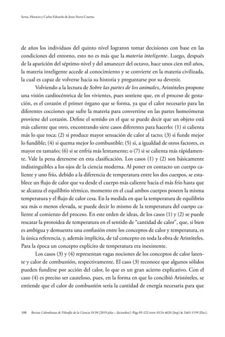 108
Serna, Horacio y Carlos Eduardo de Jesus Sierra Cuartas
Revista Colombiana de Filosofía de la Ciencia 19.39 (2019 julio – diciembre): Págs 85-122 ISSN: 0124-4620 (Imp) & 2463-1159 (Elec).
de años los individuos del quinto nivel lograron tomar decisiones con base en las
condiciones del entorno, esto no es más que la materia inteligente. Luego, después
de la aparición del séptimo nivel y del amanecer del octavo, hace unos cien mil años,
la materia inteligente accede al conocimiento y se convierte en la materia civilizada,
la cual es capaz de volverse hacia su historia y preguntarse por su devenir.
Volviendo a la lectura de Sobre las partes de los animales, Aristóteles propone
una visión cardiocéntrica de los vivientes, pues sostiene que, en el proceso de gesta-
ción, es el corazón el primer órgano que se forma, ya que el calor necesario para las
diferentes cocciones que sufre la materia para convertirse en las partes homeómeras
proviene del corazón. Define el sentido en el que se puede decir que un objeto está
más caliente que otro, encontrando siete casos diferentes para hacerlo: (1) si calienta
más lo que toca; (2) si produce mayor sensación de calor al tacto; (3) si funde mejor
lo fundible; (4) si quema mejor lo combustible; (5) si, a igualdad de otros factores, es
mayor en tamaño; (6) si se enfría más lentamente; o (7) si se calienta más rápidamen-
te. Vale la pena detenerse en esta clasificación. Los casos (1) y (2) son básicamente
indistinguibles a los ojos de la ciencia moderna. Al poner en contacto un cuerpo ca-
liente y uno frío, debido a la diferencia de temperatura entre los dos cuerpos, se esta-
blece un flujo de calor que va desde el cuerpo más caliente hacia el más frío hasta que
se alcanza el equilibrio térmico, momento en el cual ambos cuerpos poseen la misma
temperatura y el flujo de calor cesa. En la medida en que la temperatura de equilibrio
sea más o menos elevada, se puede decir lo mismo de la temperatura del cuerpo ca-
liente al comienzo del proceso. En este orden de ideas, de los casos (1) y (2) se puede
rescatar la protoidea de temperatura en el sentido de “cantidad de calor”, que, si bien
es ambigua y demuestra una confusión entre los conceptos de calor y temperatura, es
la única referencia, y, además implícita, de tal concepto en toda la obra de Aristóteles.
Para la época un concepto explícito de temperatura era inexistente.
Los casos (3) y (4) representan vagas nociones de los conceptos de calor laten-
te y calor de combustión, respectivamente. El caso (3) reconoce que algunos sólidos
pueden fundirse por acción del calor, lo que es un gran acierto explicativo. Con el
caso (4) es preciso ser cauteloso, pues, en la forma en que lo concibió Aristóteles, se
entiende que el calor de combustión sería la cantidad de energía necesaria para que
 