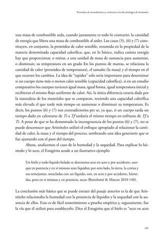 109
Protoideas de termodinámica y evolución en la obra biológica de Aristóteles
una masa de combustible arda, cuando justamente es todo lo contrario: la cantidad
de energía que libera una masa de combustible al arder. Los casos (5), (6) y (7) cons-
tituyen, en conjunto, la protoidea de calor sensible, resumida en la propiedad de la
materia denominada capacidad calorífica, que, en lo básico, indica cuánta energía
hay que proporcionar, o retirar, a una unidad de masa de sustancia para aumentar,
o disminuir, su temperatura en un grado En los puntos de marras, se relaciona la
cantidad de calor (protoidea de temperatura), el tamaño (la masa) y el tiempo en el
que ocurren los cambios. La idea de “rapidez” solo sería importante para determinar
si un cuerpo tiene más o menos calor sensible (capacidad calorífica), si en un estudio
comparativo los cuerpos tuviesen igual masa, igual forma, igual temperatura inicial y
recibieran el mismo flujo uniforme de calor. Así, la única diferencia estaría dada por
la naturaleza de los materiales que se comparan, teniendo una capacidad calorífica
más elevada el que tarde más tiempo en aumentar o disminuir su temperatura. Es
decir, los puntos (6) y (7) son contradictorios per se, ya que, si un cuerpo tarda un
tiempo dado en calentarse de Ti a Tf tardaría el mismo tiempo en enfriarse de Tf a
Ti. A pesar de que se ha demostrado la incongruencia de los puntos (6) y (7), no se
puede desconocer que Aristóteles utilizó el enfoque apropiado al relacionar la canti-
dad de calor, la masa y el tiempo del proceso, sembrando una idea generatriz que se
fue ajustando con el paso del tiempo.
Ahora, analicemos el caso de la humedad y la sequedad. Para explicar lo hú-
medo y lo seco, el Estagirita acude a un ilustrativo ejemplo:
Un hielo y todo líquido helado se denomina seco en acto y por accidente, aun-
que en potencia y en sí mismos sean líquidos; por otro lado, la tierra, la ceniza y
sus semejantes, mezcladas con un líquido, son, en acto y por accidente, húme-
das, pero en sí mismas y en potencia, secas (Bartolomé & Marcos 2010 140).
La conclusión más básica que se puede extraer del pasaje anterior es la de que Aris-
tóteles relacionaba la humedad con la presencia de líquidos y la sequedad con la au-
sencia de ellos. Esto es de fácil sometimiento a prueba empírica y, seguramente, fue
la vía que él utilizó para establecerlo. Dice el Estagirita que el hielo es “seco en acto
 