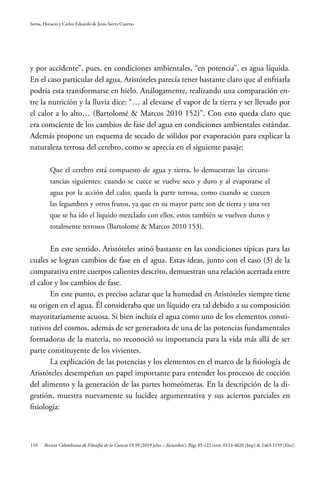 110
Serna, Horacio y Carlos Eduardo de Jesus Sierra Cuartas
Revista Colombiana de Filosofía de la Ciencia 19.39 (2019 julio – diciembre): Págs 85-122 ISSN: 0124-4620 (Imp) & 2463-1159 (Elec).
y por accidente”, pues, en condiciones ambientales, “en potencia”, es agua líquida.
En el caso particular del agua, Aristóteles parecía tener bastante claro que al enfriarla
podría esta transformarse en hielo. Análogamente, realizando una comparación en-
tre la nutrición y la lluvia dice: “… al elevarse el vapor de la tierra y ser llevado por
el calor a lo alto… (Bartolomé & Marcos 2010 152)”. Con esto queda claro que
era consciente de los cambios de fase del agua en condiciones ambientales estándar.
Además propone un esquema de secado de sólidos por evaporación para explicar la
naturaleza terrosa del cerebro, como se aprecia en el siguiente pasaje:
Que el cerebro está compuesto de agua y tierra, lo demuestran las circuns-
tancias siguientes: cuando se cuece se vuelve seco y duro y al evaporarse el
agua por la acción del calor, queda la parte terrosa, como cuando se cuecen
las legumbres y otros frutos, ya que en su mayor parte son de tierra y una vez
que se ha ido el líquido mezclado con ellos, estos también se vuelven duros y
totalmente terrosos (Bartolomé & Marcos 2010 153).
En este sentido, Aristóteles atinó bastante en las condiciones típicas para las
cuales se logran cambios de fase en el agua. Estas ideas, junto con el caso (3) de la
comparativa entre cuerpos calientes descrito, demuestran una relación acertada entre
el calor y los cambios de fase.
En este punto, es preciso aclarar que la humedad en Aristóteles siempre tiene
su origen en el agua. Él consideraba que un líquido era tal debido a su composición
mayoritariamente acuosa. Si bien incluía el agua como uno de los elementos consti-
tutivos del cosmos, además de ser generadora de una de las potencias fundamentales
formadoras de la materia, no reconoció su importancia para la vida más allá de ser
parte constituyente de los vivientes.
La explicación de las potencias y los elementos en el marco de la fisiología de
Aristóteles desempeñan un papel importante para entender los procesos de cocción
del alimento y la generación de las partes homeómeras. En la descripción de la di-
gestión, muestra nuevamente su lucidez argumentativa y sus aciertos parciales en
fisiología:
 