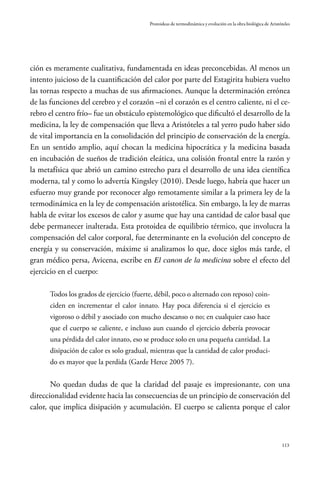 113
Protoideas de termodinámica y evolución en la obra biológica de Aristóteles
ción es meramente cualitativa, fundamentada en ideas preconcebidas. Al menos un
intento juicioso de la cuantificación del calor por parte del Estagirita hubiera vuelto
las tornas respecto a muchas de sus afirmaciones. Aunque la determinación errónea
de las funciones del cerebro y el corazón –ni el corazón es el centro caliente, ni el ce-
rebro el centro frío– fue un obstáculo epistemológico que dificultó el desarrollo de la
medicina, la ley de compensación que lleva a Aristóteles a tal yerro pudo haber sido
de vital importancia en la consolidación del principio de conservación de la energía.
En un sentido amplio, aquí chocan la medicina hipocrática y la medicina basada
en incubación de sueños de tradición eleática, una colisión frontal entre la razón y
la metafísica que abrió un camino estrecho para el desarrollo de una idea científica
moderna, tal y como lo advertía Kingsley (2010). Desde luego, habría que hacer un
esfuerzo muy grande por reconocer algo remotamente similar a la primera ley de la
termodinámica en la ley de compensación aristotélica. Sin embargo, la ley de marras
habla de evitar los excesos de calor y asume que hay una cantidad de calor basal que
debe permanecer inalterada. Esta protoidea de equilibrio térmico, que involucra la
compensación del calor corporal, fue determinante en la evolución del concepto de
energía y su conservación, máxime si analizamos lo que, doce siglos más tarde, el
gran médico persa, Avicena, escribe en El canon de la medicina sobre el efecto del
ejercicio en el cuerpo:
Todos los grados de ejercicio (fuerte, débil, poco o alternado con reposo) coin-
ciden en incrementar el calor innato. Hay poca diferencia si el ejercicio es
vigoroso o débil y asociado con mucho descanso o no; en cualquier caso hace
que el cuerpo se caliente, e incluso aun cuando el ejercicio debería provocar
una pérdida del calor innato, eso se produce solo en una pequeña cantidad. La
disipación de calor es solo gradual, mientras que la cantidad de calor produci-
do es mayor que la perdida (Garde Herce 2005 7).
No quedan dudas de que la claridad del pasaje es impresionante, con una
direccionalidad evidente hacia las consecuencias de un principio de conservación del
calor, que implica disipación y acumulación. El cuerpo se calienta porque el calor
 