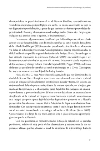 87
Protoideas de termodinámica y evolución en la obra biológica de Aristóteles
desempeñaban un papel fundamental en el discurso filosófico, convirtiéndose en
verdaderos obstáculos epistemológicos a la sazón. La misma concepción de arjé es
un dogmatismo por definición, a pesar de que cambiara de forma y propiedades de-
pendiendo del humor y el razonamiento de cada pensador (tierra, aire, fuego, agua,
o alguno más exótico como el apéiron, lo indeterminado).
En contraste, algunos autores consideran que la filosofía presocrática es el ori-
gen no solo de la racionalidad sino del modo científico de ver el mundo. Pensadores
de la talla de Karl Popper (1999) sostenían que el modo científico de ver el mundo
vio la luz en la filosofía presocrática. Con dogmatismos todavía presentes en ella, es
difícil hablar de un posible origen de la ciencia en la Antigua Grecia. Sin embargo, se
han utilizado el principio de ignorancia (Schneider 2005) –que establece que el ser
humano no puede desvelar los secretos del universo únicamente con la experiencia
de los sentidos– y el sesgo cultural (Estrada Esquivel 2000; Popper 1999) en defensa
de la tesis de que el modo científico de ver el mundo surgió en la Grecia Clásica pues
la ciencia es, entre otras cosas, hija de la duda y la razón.
Hacia el 385 a. C. nace Aristóteles en Estagira, en lo que hoy corresponde a la
ciudad de Stavro. Con el Estagirita aparece una nueva forma de entender la realidad
como un conjunto de dos elementos constitutivos: materia y forma. En síntesis, un
objeto real está definido por materia y forma de manera separada y es el sujeto, por
medio de la experiencia y la observación, quien funde los dos elementos en un con-
cepto durante el proceso intelectivo. Si bien esto no deja de ser un esquema harto
simplificado de la realidad, sirvió para avanzar hacia una teoría del conocimiento
más integral que poco a poco dejó de lado los dogmatismos presentes en la filosofía
presocrática. No obstante, esto no libró a Aristóteles de llegar a conclusiones desa-
fortunadas. Con sus especulaciones erróneas sobre el vacío, lo que denominó horror
vacui, retrasó el desarrollo de la tecnología del vacío en Occidente (Sierra 2012).
Como veremos a lo largo de este texto, este no sería el único obstáculo epistemoló-
gico que puede atribuírsele.
Con este panorama, es menester estudiar la filosofía natural con las cautelas
pertinentes, máxime si muy pocas de las observaciones y aseveraciones de sus ex-
ponentes clásicos pueden elevarse al nivel de científicas. El microbiólogo Ludwik
 