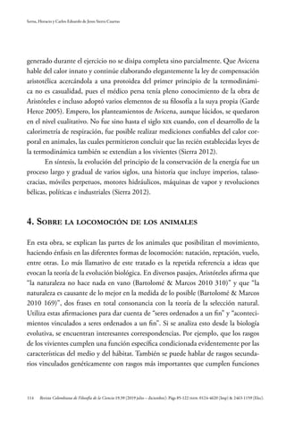 114
Serna, Horacio y Carlos Eduardo de Jesus Sierra Cuartas
Revista Colombiana de Filosofía de la Ciencia 19.39 (2019 julio – diciembre): Págs 85-122 ISSN: 0124-4620 (Imp) & 2463-1159 (Elec).
generado durante el ejercicio no se disipa completa sino parcialmente. Que Avicena
hable del calor innato y continúe elaborando elegantemente la ley de compensación
aristotélica acercándola a una protoidea del primer principio de la termodinámi-
ca no es casualidad, pues el médico persa tenía pleno conocimiento de la obra de
Aristóteles e incluso adoptó varios elementos de su filosofía a la suya propia (Garde
Herce 2005). Empero, los planteamientos de Avicena, aunque lúcidos, se quedaron
en el nivel cualitativo. No fue sino hasta el siglo XIX cuando, con el desarrollo de la
calorimetría de respiración, fue posible realizar mediciones confiables del calor cor-
poral en animales, las cuales permitieron concluir que las recién establecidas leyes de
la termodinámica también se extendían a los vivientes (Sierra 2012).
En síntesis, la evolución del principio de la conservación de la energía fue un
proceso largo y gradual de varios siglos, una historia que incluye imperios, talaso-
cracias, móviles perpetuos, motores hidráulicos, máquinas de vapor y revoluciones
bélicas, políticas e industriales (Sierra 2012).
4. Sobre la locomoción de los animales
En esta obra, se explican las partes de los animales que posibilitan el movimiento,
haciendo énfasis en las diferentes formas de locomoción: natación, reptación, vuelo,
entre otras. Lo más llamativo de este tratado es la repetida referencia a ideas que
evocan la teoría de la evolución biológica. En diversos pasajes, Aristóteles afirma que
“la naturaleza no hace nada en vano (Bartolomé & Marcos 2010 310)” y que “la
naturaleza es causante de lo mejor en la medida de lo posible (Bartolomé & Marcos
2010 169)”, dos frases en total consonancia con la teoría de la selección natural.
Utiliza estas afirmaciones para dar cuenta de “seres ordenados a un fin” y “aconteci-
mientos vinculados a seres ordenados a un fin”. Si se analiza esto desde la biología
evolutiva, se encuentran interesantes correspondencias. Por ejemplo, que los rasgos
de los vivientes cumplen una función específica condicionada evidentemente por las
características del medio y del hábitat. También se puede hablar de rasgos secunda-
rios vinculados genéticamente con rasgos más importantes que cumplen funciones
 