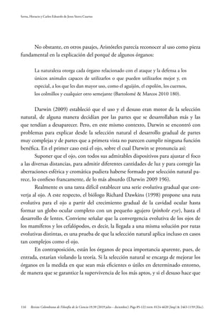 116
Serna, Horacio y Carlos Eduardo de Jesus Sierra Cuartas
Revista Colombiana de Filosofía de la Ciencia 19.39 (2019 julio – diciembre): Págs 85-122 ISSN: 0124-4620 (Imp) & 2463-1159 (Elec).
No obstante, en otros pasajes, Aristóteles parecía reconocer al uso como pieza
fundamental en la explicación del porqué de algunos órganos:
La naturaleza otorga cada órgano relacionado con el ataque y la defensa a los
únicos animales capaces de utilizarlos o que pueden utilizarlos mejor y, en
especial, a los que les dan mayor uso, como el aguijón, el espolón, los cuernos,
los colmillos y cualquier otro semejante (Bartolomé & Marcos 2010 180).
Darwin (2009) estableció que el uso y el desuso eran motor de la selección
natural, de alguna manera decidían por las partes que se desarrollaban más y las
que tendían a desaparecer. Pero, en este mismo contexto, Darwin se encontró con
problemas para explicar desde la selección natural el desarrollo gradual de partes
muy complejas y de partes que a primera vista no parecen cumplir ninguna función
benéfica. En el primer caso está el ojo, sobre el cual Darwin se pronuncia así:
Suponer que el ojo, con todos sus admirables dispositivos para ajustar el foco
a las diversas distancias, para admitir diferentes cantidades de luz y para corregir las
aberraciones esférica y cromática pudiera haberse formado por selección natural pa-
rece, lo confieso francamente, de lo más absurdo (Darwin 2009 196).
Realmente es una tarea difícil establecer una serie evolutiva gradual que con-
verja al ojo. A este respecto, el biólogo Richard Dawkins (1998) propone una ruta
evolutiva para el ojo a partir del crecimiento gradual de la cavidad ocular hasta
formar un globo ocular completo con un pequeño agujero (pinhole eye), hasta el
desarrollo de lentes. Conviene señalar que la convergencia evolutiva de los ojos de
los mamíferos y los cefalópodos, es decir, la llegada a una misma solución por rutas
evolutivas distintas, es una prueba de que la selección natural aplica incluso en casos
tan complejos como el ojo.
En contraposición, están los órganos de poca importancia aparente, pues, de
entrada, estarían violando la teoría. Si la selección natural se encarga de mejorar los
órganos en la medida en que sean más eficientes o útiles en determinado entorno,
de manera que se garantice la supervivencia de los más aptos, y si el desuso hace que
 