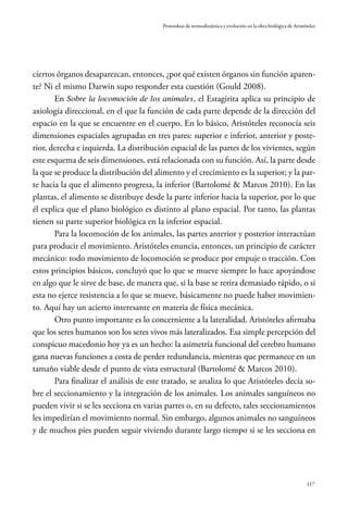 117
Protoideas de termodinámica y evolución en la obra biológica de Aristóteles
ciertos órganos desaparezcan, entonces, ¿por qué existen órganos sin función aparen-
te? Ni el mismo Darwin supo responder esta cuestión (Gould 2008).
En Sobre la locomoción de los animales, el Estagirita aplica su principio de
axiología direccional, en el que la función de cada parte depende de la dirección del
espacio en la que se encuentre en el cuerpo. En lo básico, Aristóteles reconocía seis
dimensiones espaciales agrupadas en tres pares: superior e inferior, anterior y poste-
rior, derecha e izquierda. La distribución espacial de las partes de los vivientes, según
este esquema de seis dimensiones, está relacionada con su función. Así, la parte desde
la que se produce la distribución del alimento y el crecimiento es la superior; y la par-
te hacia la que el alimento progresa, la inferior (Bartolomé & Marcos 2010). En las
plantas, el alimento se distribuye desde la parte inferior hacia la superior, por lo que
él explica que el plano biológico es distinto al plano espacial. Por tanto, las plantas
tienen su parte superior biológica en la inferior espacial.
Para la locomoción de los animales, las partes anterior y posterior interactúan
para producir el movimiento. Aristóteles enuncia, entonces, un principio de carácter
mecánico: todo movimiento de locomoción se produce por empuje o tracción. Con
estos principios básicos, concluyó que lo que se mueve siempre lo hace apoyándose
en algo que le sirve de base, de manera que, si la base se retira demasiado rápido, o si
esta no ejerce resistencia a lo que se mueve, básicamente no puede haber movimien-
to. Aquí hay un acierto interesante en materia de física mecánica.
Otro punto importante es lo concerniente a la lateralidad. Aristóteles afirmaba
que los seres humanos son los seres vivos más lateralizados. Esa simple percepción del
conspicuo macedonio hoy ya es un hecho: la asimetría funcional del cerebro humano
gana nuevas funciones a costa de perder redundancia, mientras que permanece en un
tamaño viable desde el punto de vista estructural (Bartolomé & Marcos 2010).
Para finalizar el análisis de este tratado, se analiza lo que Aristóteles decía so-
bre el seccionamiento y la integración de los animales. Los animales sanguíneos no
pueden vivir si se les secciona en varias partes o, en su defecto, tales seccionamientos
les impedirían el movimiento normal. Sin embargo, algunos animales no sanguíneos
y de muchos pies pueden seguir viviendo durante largo tiempo si se les secciona en
 